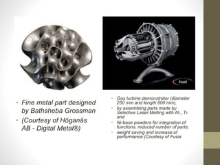 • Fine metal part designed
by Bathsheba Grossman
• (Courtesy of Höganäs
AB - Digital Metal®)
• Gas turbine demonstrator (diameter
250 mm and length 600 mm),
• by assembling parts made by
Selective Laser Melting with Al-, Ti-
and
• Ni-base powders for integration of
functions, reduced number of parts,
• weight saving and increase of
performance (Courtesy of Fusia
 