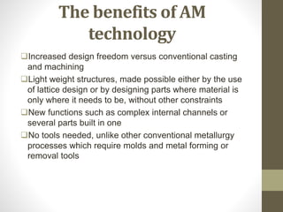 The benefits of AM
technology
Increased design freedom versus conventional casting
and machining
Light weight structures, made possible either by the use
of lattice design or by designing parts where material is
only where it needs to be, without other constraints
New functions such as complex internal channels or
several parts built in one
No tools needed, unlike other conventional metallurgy
processes which require molds and metal forming or
removal tools
 