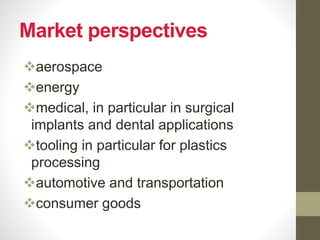 Market perspectives
aerospace
energy
medical, in particular in surgical
implants and dental applications
tooling in particular for plastics
processing
automotive and transportation
consumer goods
 