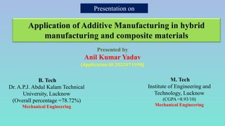 Presentation on
Application of Additive Manufacturing in hybrid
manufacturing and composite materials
Presented by
Anil Kumar Yadav
(Application ID 2022071998)
B. Tech
Dr. A.P.J. Abdul Kalam Technical
University, Lucknow
(Overall percentage =78.72%)
Mechanical Engineering
M. Tech
Institute of Engineering and
Technology, Lucknow
(CGPA =8.93/10)
Mechanical Engineering
 