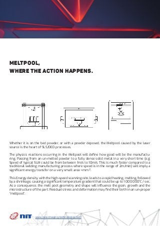 Whether it is on the bed powder, or with a powder deposed, the Meltpool caused by the laser
source is the heart of SLS/DED processes.
The physics reactions occurring in the Meltpool will define how good will be the manufactu-
ring. Passing from an un-melted powder to a fully dense solid metal in a very short time (e.g:
Speed of typical SLM could be from between 1m/s to 10m/s. This is much faster compared to a
traditional welding manufacturing process where speed is in the range of 2m/min) will imply a
significant energy transfer on a very small area <mm².
This Energy density, with the high-speed scanning rate, leads to a rapid heating, melting, followed
by a shrinkage, causing a significant temperature gradient that could be up to 1 000 000°C / sec.
As a consequence, the melt pool geometry and shape will influence the grain, growth and the
microstructure of the part. Residual stress and deformation may find their birth in an un-proper
“meltpool”.
Meltpool,
where the action happens.
www.new-imaging-technologies.com
 