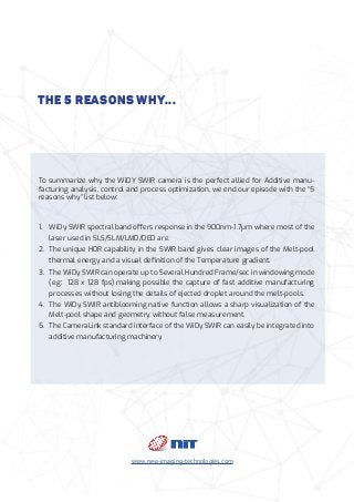 The 5 reasons why...
To summarize why the WiDY SWIR camera is the perfect allied for Additive manu-
facturing analysis, control and process optimization, we end our episode with the “5
reasons why” list below:
1.	 WiDy SWIR spectral band offers response in the 900nm-1.7μm where most of the
laser used in SLS/SLM/LMD/DED are.
2.	 The unique HDR capability in the SWIR band gives clear images of the Melt-pool
thermal energy and a visual definition of the Temperature gradient.
3.	 The WiDy SWIR can operate up to Several Hundred Frame/sec in windowing mode
(e.g: 128 x 128 fps) making possible the capture of fast additive manufacturing
processes without losing the details of ejected droplet around the melt-pools.
4.	 The WiDy SWIR antiblooming native function allows a sharp visualization of the
Melt-pool shape and geometry without false measurement.
5.	 The CameraLink standard interface of the WiDy SWIR can easily be integrated into
additive manufacturing machinery
www.new-imaging-technologies.com
 