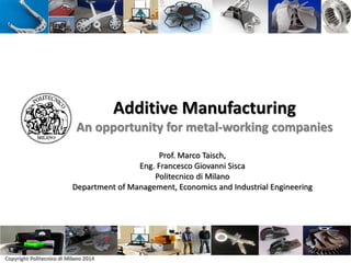 Copyright Politecnico di Milano 2014
Additive Manufacturing
An opportunity for metal-working companies
Prof. Marco Taisch,
Eng. Francesco Giovanni Sisca
Politecnico di Milano
Department of Management, Economics and Industrial Engineering
 