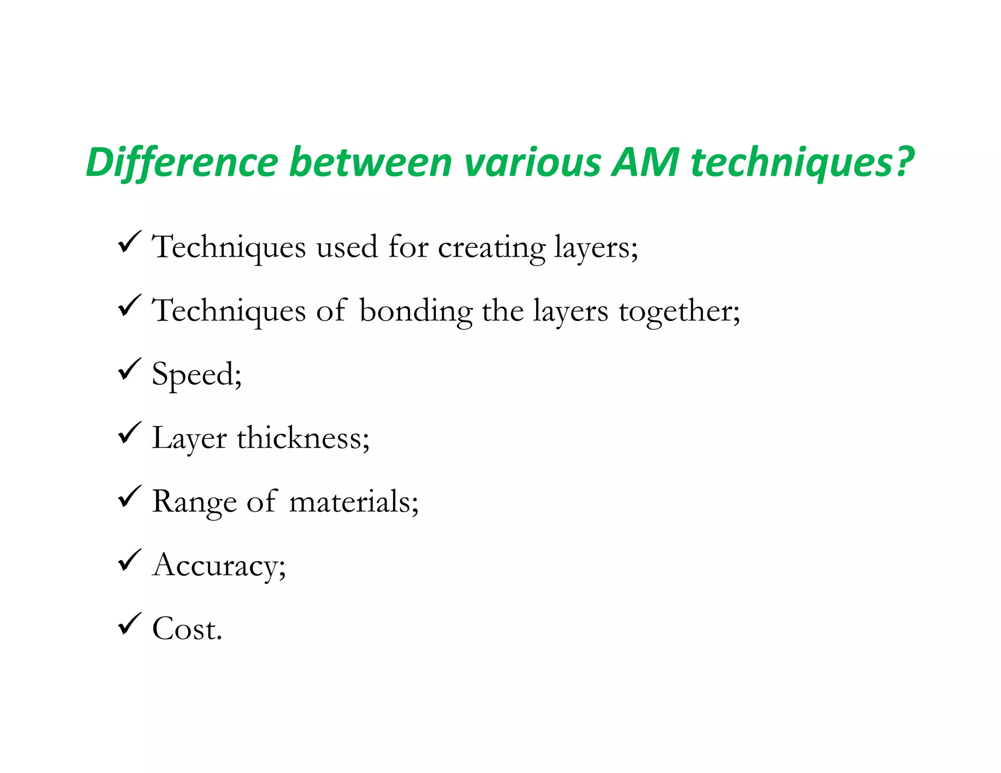 Difference between various AM techniques?
 Techniques used for creating layers;
 Techniques of bonding the layers together;
 Speed;
 Speed;
 Layer thickness;
 Range of materials;
 Accuracy;
 Cost.
 