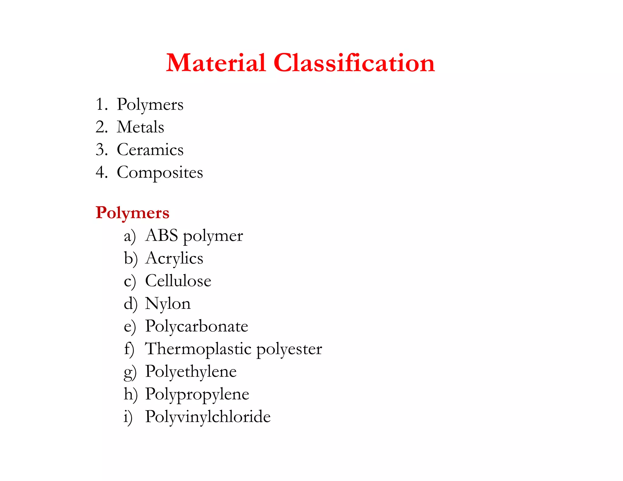1. Polymers
2. Metals
3. Ceramics
4. Composites
Polymers
a) ABS polymer
Material Classification
a) ABS polymer
b) Acrylics
c) Cellulose
d) Nylon
e) Polycarbonate
f) Thermoplastic polyester
g) Polyethylene
h) Polypropylene
i) Polyvinylchloride
 