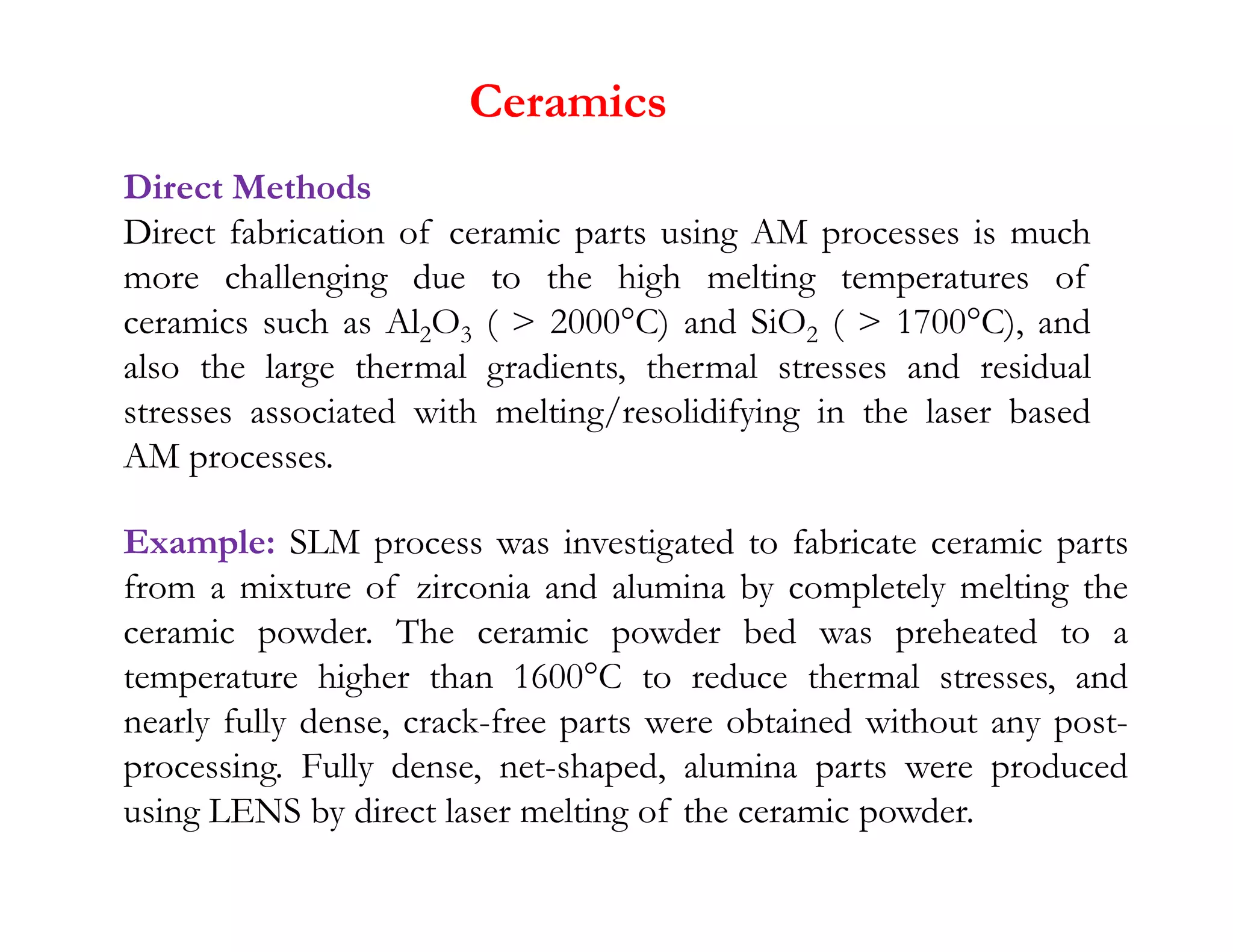 Ceramics
Direct Methods
Direct fabrication of ceramic parts using AM processes is much
more challenging due to the high melting temperatures of
ceramics such as Al2O3 (  2000°C) and SiO2 (  1700°C), and
also the large thermal gradients, thermal stresses and residual
stresses associated with melting/resolidifying in the laser based
AM processes.
AM processes.
Example: SLM process was investigated to fabricate ceramic parts
from a mixture of zirconia and alumina by completely melting the
ceramic powder. The ceramic powder bed was preheated to a
temperature higher than 1600°C to reduce thermal stresses, and
nearly fully dense, crack-free parts were obtained without any post-
processing. Fully dense, net-shaped, alumina parts were produced
using LENS by direct laser melting of the ceramic powder.
 