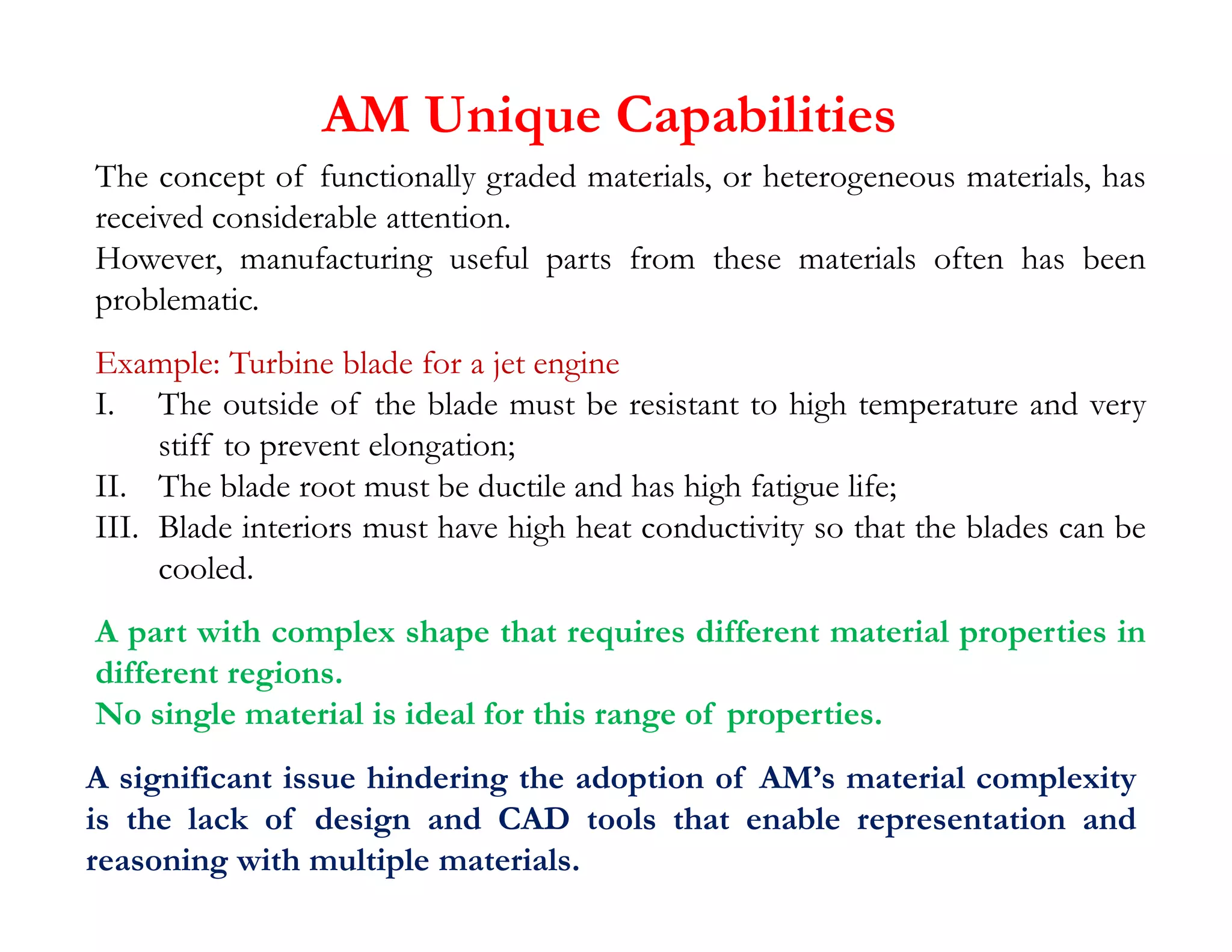 AM Unique Capabilities
The concept of functionally graded materials, or heterogeneous materials, has
received considerable attention.
However, manufacturing useful parts from these materials often has been
problematic.
Example: Turbine blade for a jet engine
I. The outside of the blade must be resistant to high temperature and very
stiff to prevent elongation;
II. The blade root must be ductile and has high fatigue life;
A significant issue hindering the adoption of AM’s material complexity
is the lack of design and CAD tools that enable representation and
reasoning with multiple materials.
II. The blade root must be ductile and has high fatigue life;
III. Blade interiors must have high heat conductivity so that the blades can be
cooled.
A part with complex shape that requires different material properties in
different regions.
No single material is ideal for this range of properties.
 