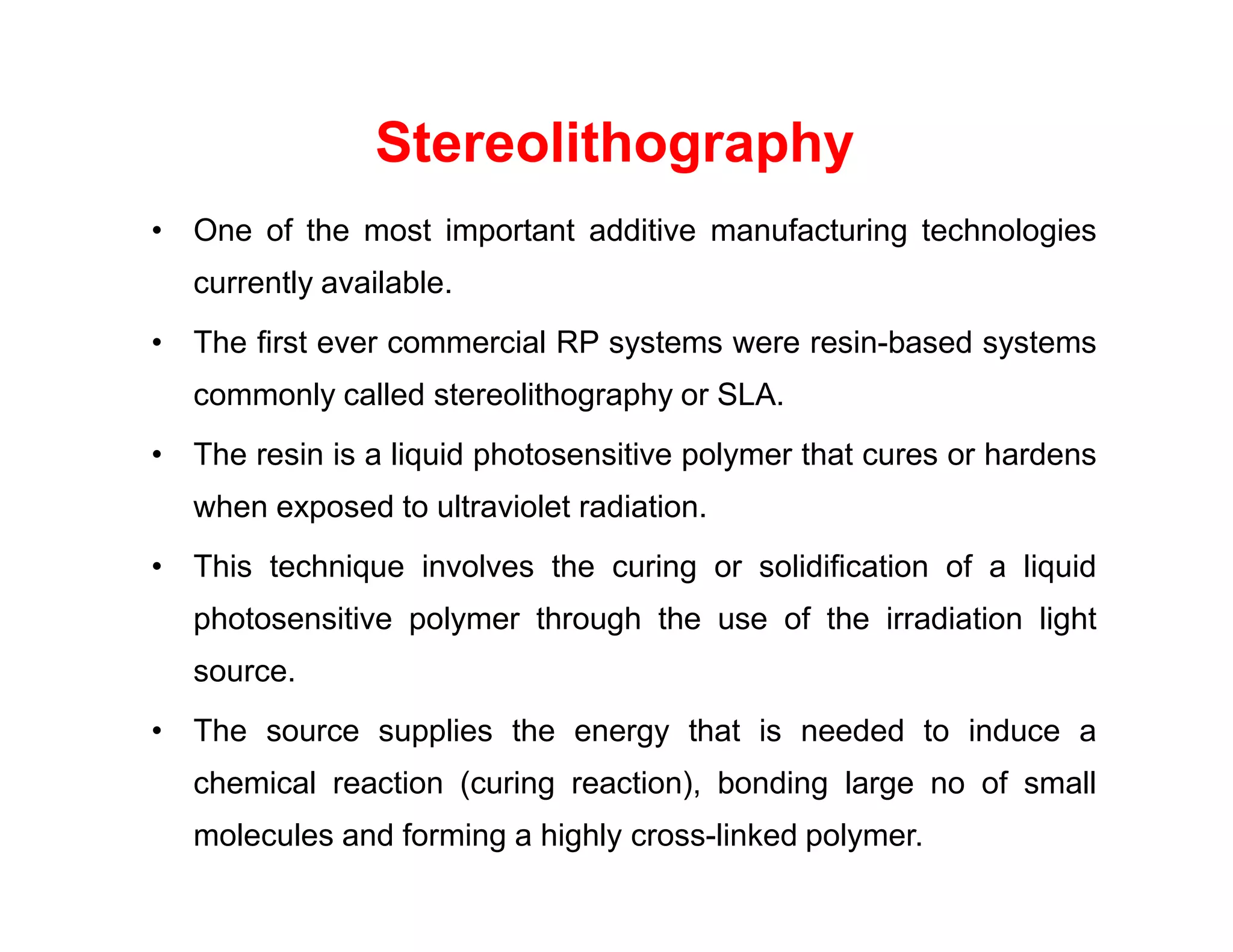 • One of the most important additive manufacturing technologies
currently available.
• The first ever commercial RP systems were resin-based systems
commonly called stereolithography or SLA.
• The resin is a liquid photosensitive polymer that cures or hardens
Stereolithography
when exposed to ultraviolet radiation.
• This technique involves the curing or solidification of a liquid
photosensitive polymer through the use of the irradiation light
source.
• The source supplies the energy that is needed to induce a
chemical reaction (curing reaction), bonding large no of small
molecules and forming a highly cross-linked polymer.
 