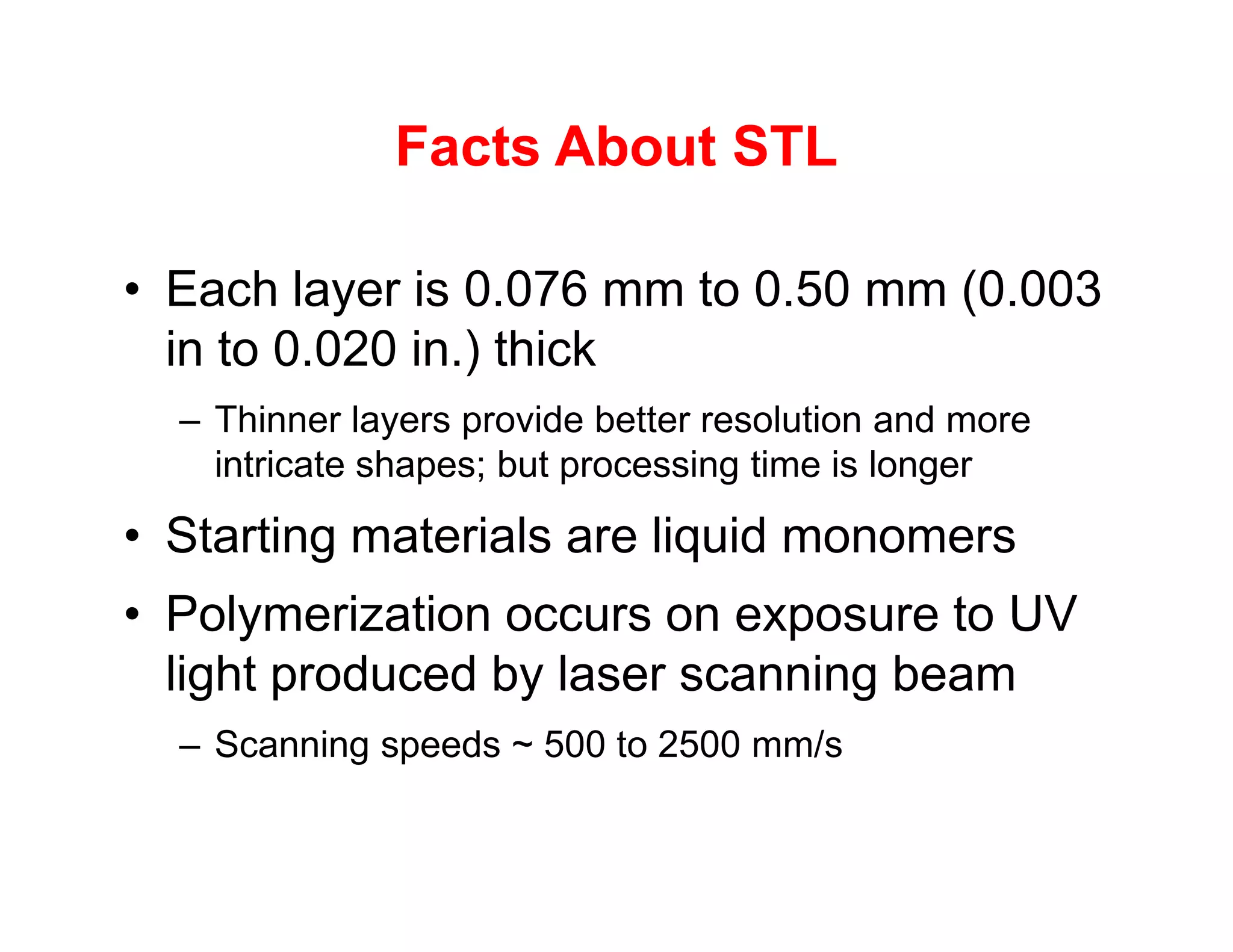 Facts About STL
• Each layer is 0.076 mm to 0.50 mm (0.003
in to 0.020 in.) thick
– Thinner layers provide better resolution and more
intricate shapes; but processing time is longer
intricate shapes; but processing time is longer
• Starting materials are liquid monomers
• Polymerization occurs on exposure to UV
light produced by laser scanning beam
– Scanning speeds ~ 500 to 2500 mm/s
 