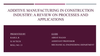 ADDITIVE MANUFACTURING IN CONSTRUCTION
INDUSTRY: A REVIEW ON PROCESSES AND
APPLICATIONS
GUIDE
ABHAY RAJAN
ASSISTANT PROFESSOR
MECHANICAL ENGINEERING DEPARTMENT
PRESENTED BY
RAHUL R
S1 M TECH
ROLL NO: 13
 