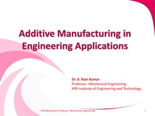 Additive Manufacturing in
Engineering Applications
Dr.K.Ravi Kumar, Professor- Mechanical Engineering 1
Dr. K. Ravi Kumar
Professor- Mechanical Engineering
KPR Institute of Engineering and Technology
 