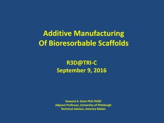 Additive Manufacturing
Of Bioresorbable Scaffolds
R3D@TRI-C
September 9, 2016
Howard A. Kuhn PhD FASM
Adjunct Professor, University of Pittsburgh
Technical Advisor, America Makes
 