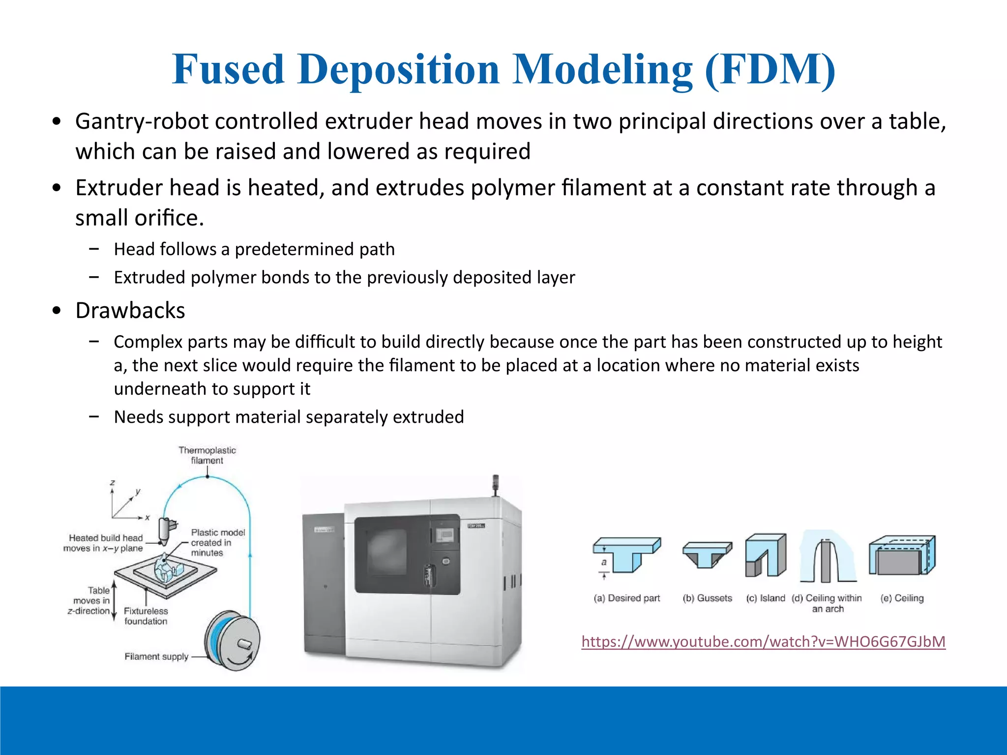 Fused Deposition Modeling (FDM)
• Gantry-robot controlled extruder head moves in two principal directions over a table,
which can be raised and lowered as required
• Extruder head is heated, and extrudes polymer ﬁlament at a constant rate through a
small oriﬁce.
– Head follows a predetermined path
– Extruded polymer bonds to the previously deposited layer
• Drawbacks
– Complex parts may be difﬁcult to build directly because once the part has been constructed up to height
a, the next slice would require the ﬁlament to be placed at a location where no material exists
underneath to support it
– Needs support material separately extruded
https://www.youtube.com/watch?v=WHO6G67GJbM
 