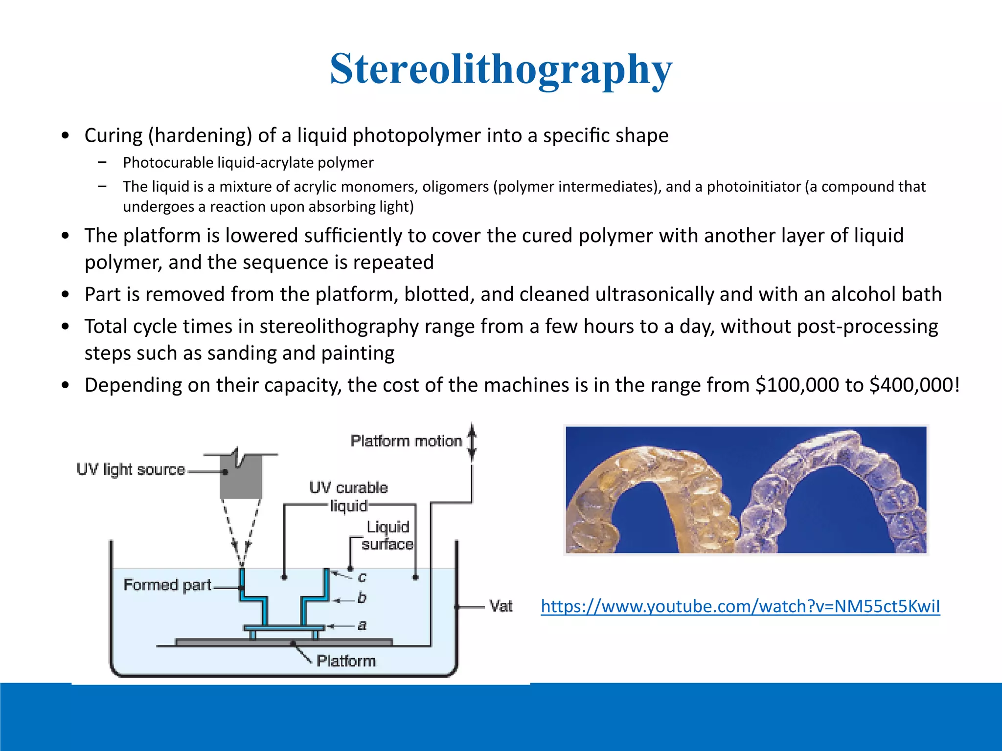 Stereolithography
• Curing (hardening) of a liquid photopolymer into a speciﬁc shape
– Photocurable liquid-acrylate polymer
– The liquid is a mixture of acrylic monomers, oligomers (polymer intermediates), and a photoinitiator (a compound that
undergoes a reaction upon absorbing light)
• The platform is lowered sufﬁciently to cover the cured polymer with another layer of liquid
polymer, and the sequence is repeated
• Part is removed from the platform, blotted, and cleaned ultrasonically and with an alcohol bath
• Total cycle times in stereolithography range from a few hours to a day, without post-processing
steps such as sanding and painting
• Depending on their capacity, the cost of the machines is in the range from $100,000 to $400,000!
https://www.youtube.com/watch?v=NM55ct5KwiI
 