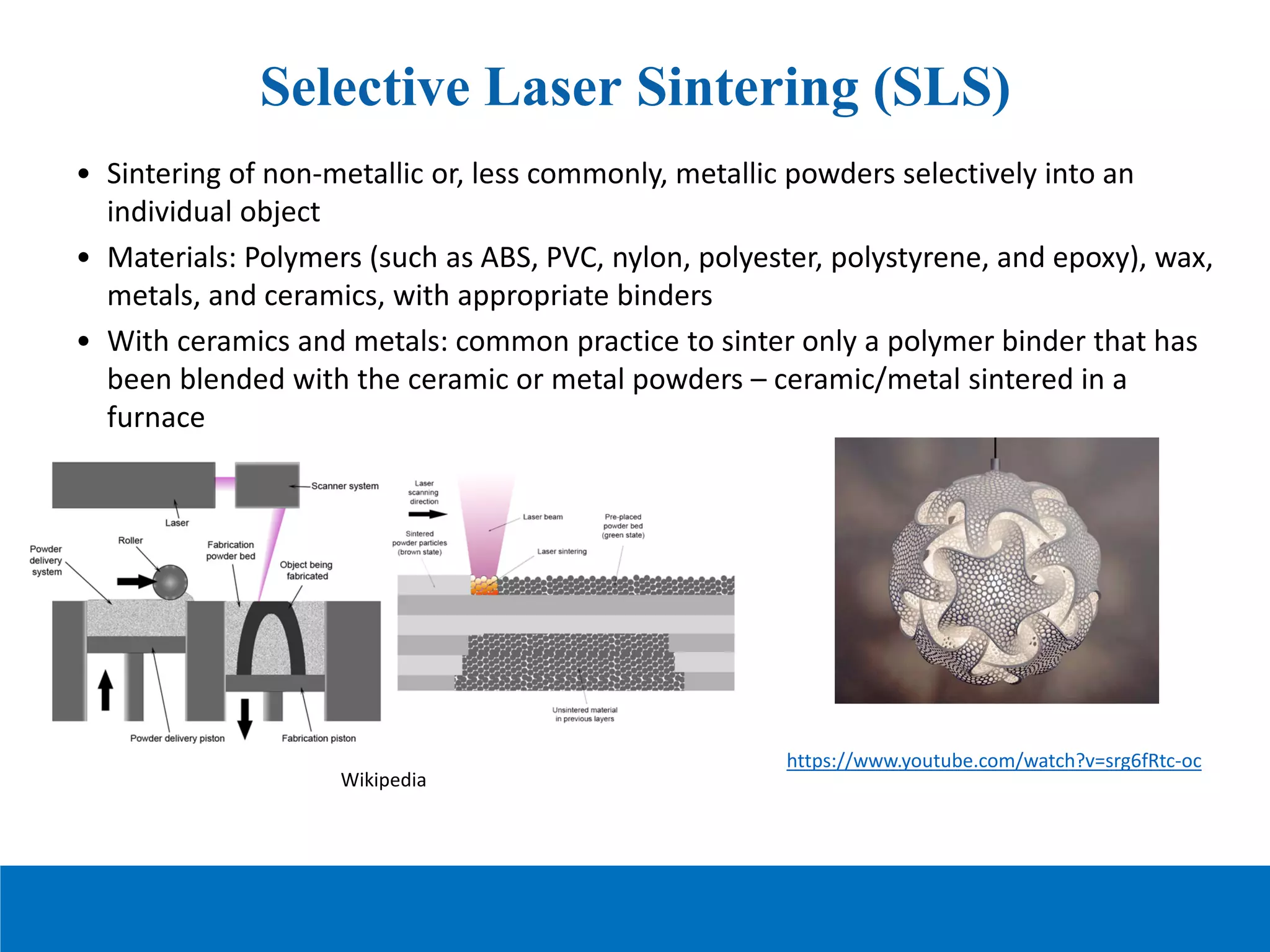 Selective Laser Sintering (SLS)
• Sintering of non-metallic or, less commonly, metallic powders selectively into an
individual object
• Materials: Polymers (such as ABS, PVC, nylon, polyester, polystyrene, and epoxy), wax,
metals, and ceramics, with appropriate binders
• With ceramics and metals: common practice to sinter only a polymer binder that has
been blended with the ceramic or metal powders – ceramic/metal sintered in a
furnace
Wikipedia
https://www.youtube.com/watch?v=srg6fRtc-oc
 