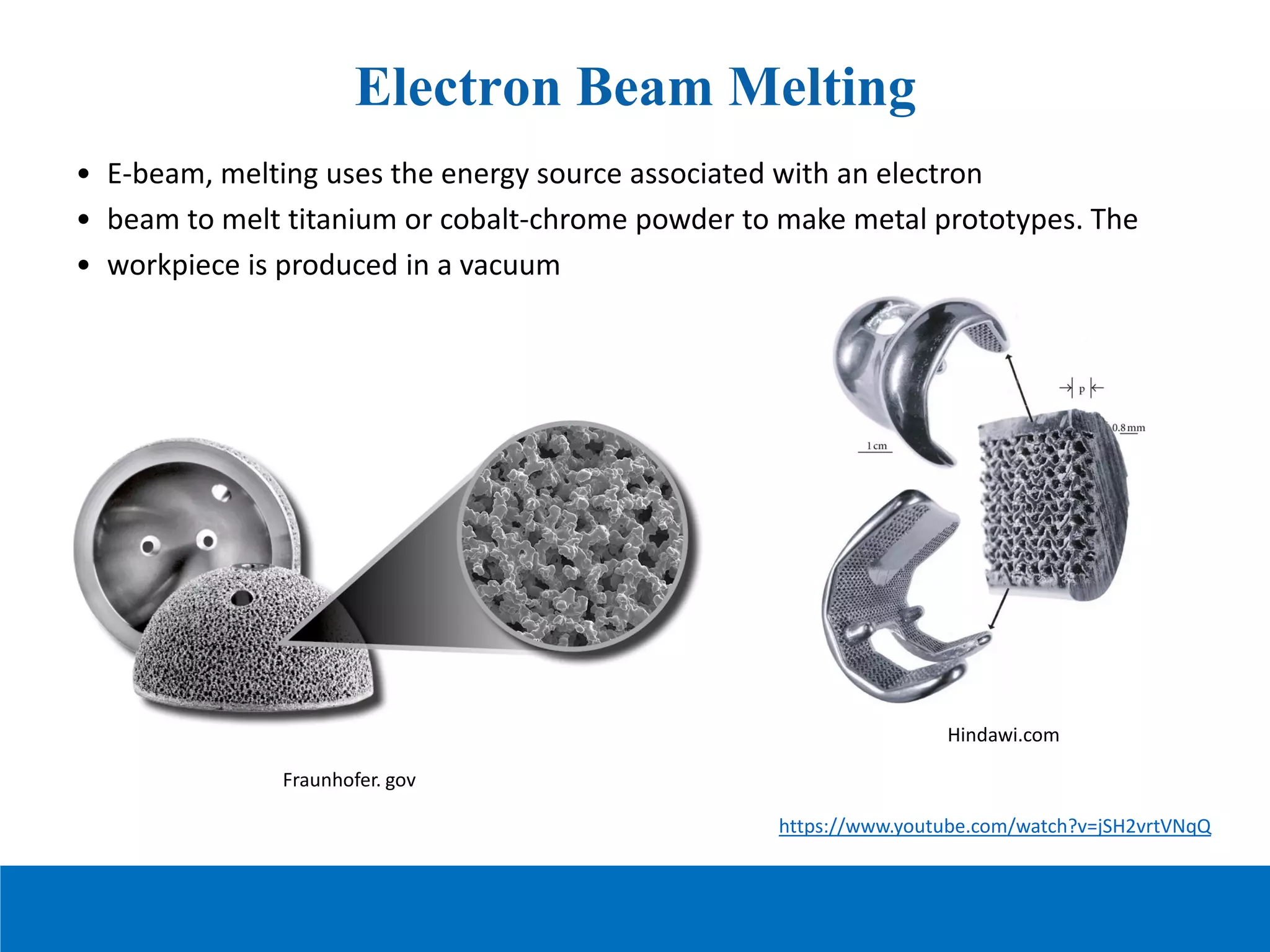 Electron Beam Melting
• E-beam, melting uses the energy source associated with an electron
• beam to melt titanium or cobalt-chrome powder to make metal prototypes. The
• workpiece is produced in a vacuum
Fraunhofer. gov
https://www.youtube.com/watch?v=jSH2vrtVNqQ
Hindawi.com
 