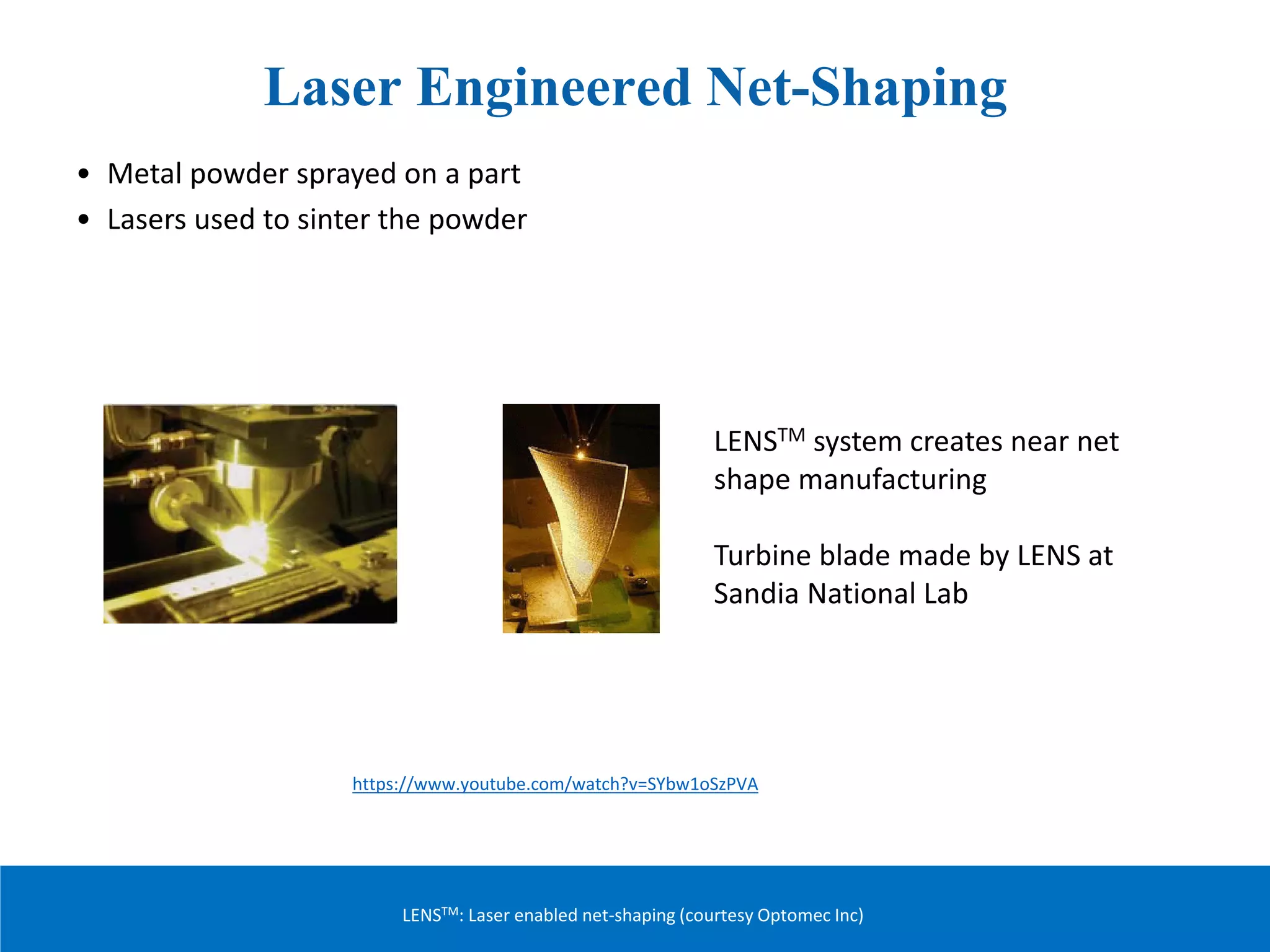 Laser Engineered Net-Shaping
• Metal powder sprayed on a part
• Lasers used to sinter the powder
LENSTM system creates near net
shape manufacturing
Turbine blade made by LENS at
Sandia National Lab
LENSTM: Laser enabled net-shaping (courtesy Optomec Inc)
https://www.youtube.com/watch?v=SYbw1oSzPVA
 