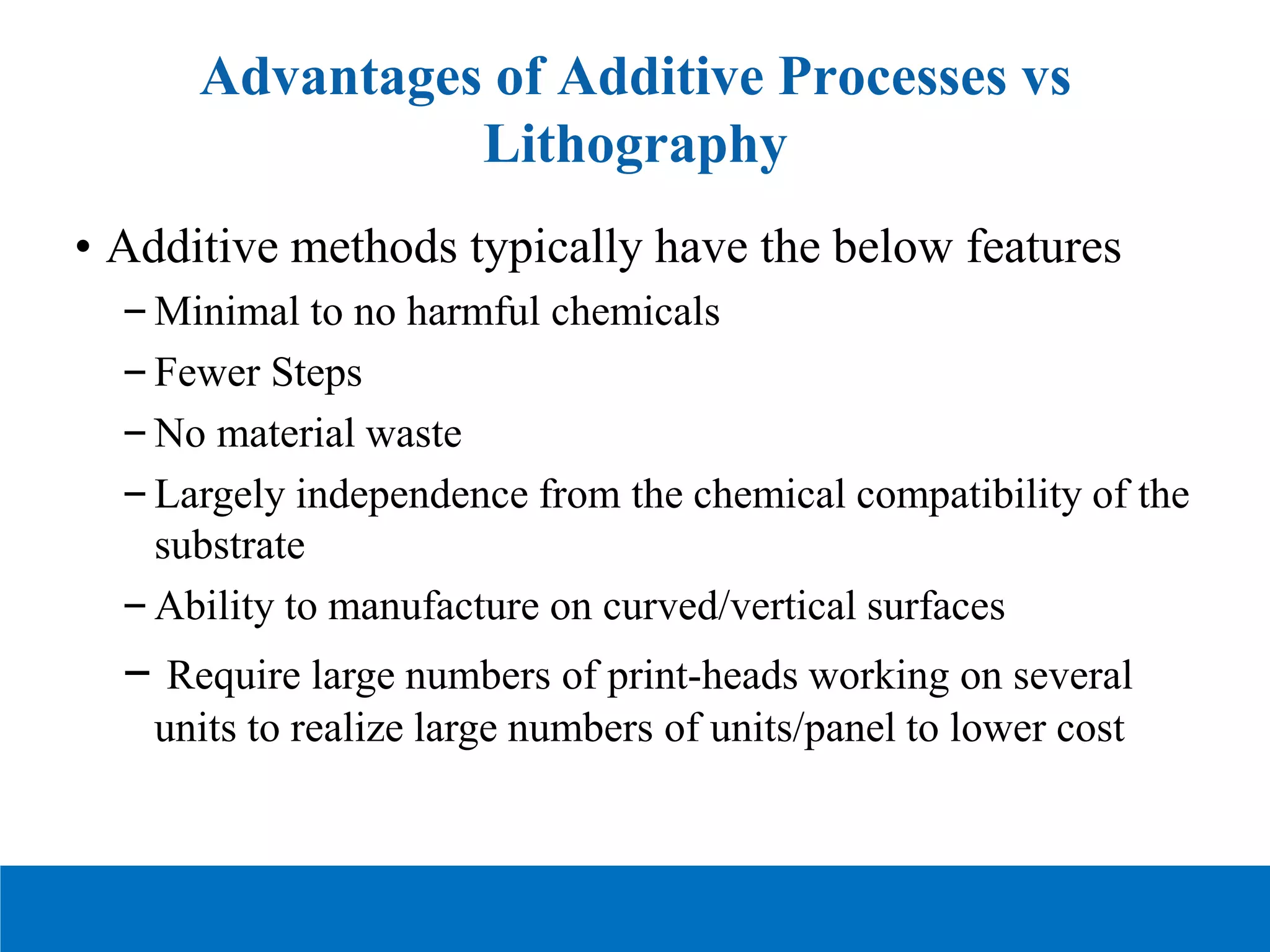 Advantages of Additive Processes vs
Lithography
• Additive methods typically have the below features
–Minimal to no harmful chemicals
–Fewer Steps
–No material waste
–Largely independence from the chemical compatibility of the
substrate
–Ability to manufacture on curved/vertical surfaces
– Require large numbers of print-heads working on several
units to realize large numbers of units/panel to lower cost
 