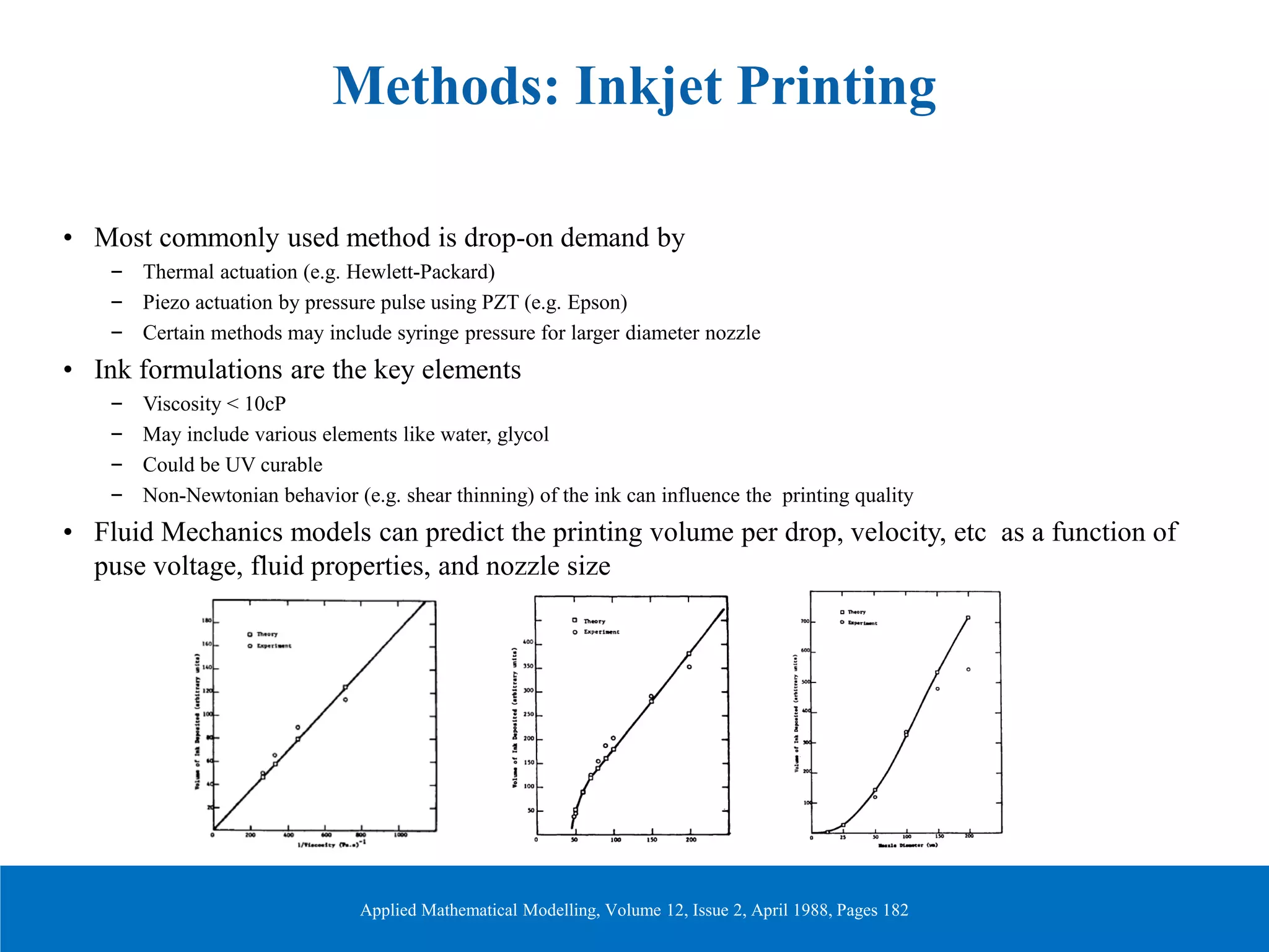 Methods: Inkjet Printing
• Most commonly used method is drop-on demand by
– Thermal actuation (e.g. Hewlett-Packard)
– Piezo actuation by pressure pulse using PZT (e.g. Epson)
– Certain methods may include syringe pressure for larger diameter nozzle
• Ink formulations are the key elements
– Viscosity < 10cP
– May include various elements like water, glycol
– Could be UV curable
– Non-Newtonian behavior (e.g. shear thinning) of the ink can influence the printing quality
• Fluid Mechanics models can predict the printing volume per drop, velocity, etc as a function of
puse voltage, fluid properties, and nozzle size
Applied Mathematical Modelling, Volume 12, Issue 2, April 1988, Pages 182
 