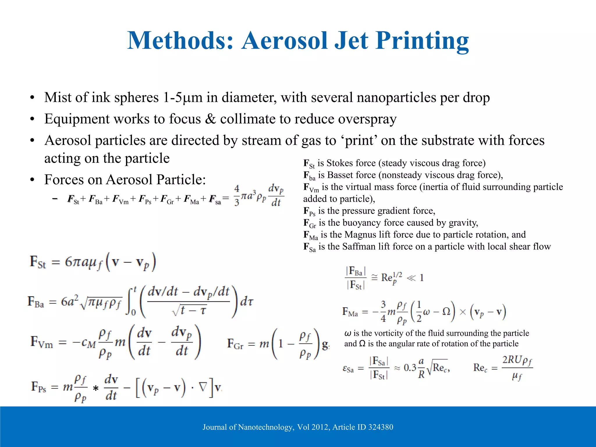 Methods: Aerosol Jet Printing
• Mist of ink spheres 1-5µm in diameter, with several nanoparticles per drop
• Equipment works to focus & collimate to reduce overspray
• Aerosol particles are directed by stream of gas to ‘print’ on the substrate with forces
acting on the particle
• Forces on Aerosol Particle:
– FSt + FBa + FVm + FPs + FGr + FMa + Fsa =
FSt is Stokes force (steady viscous drag force)
Fba is Basset force (nonsteady viscous drag force),
FVm is the virtual mass force (inertia of fluid surrounding particle
added to particle),
FPs is the pressure gradient force,
FGr is the buoyancy force caused by gravity,
FMa is the Magnus lift force due to particle rotation, and
FSa is the Saffman lift force on a particle with local shear flow
ω is the vorticity of the fluid surrounding the particle
and Ω is the angular rate of rotation of the particle
*
Journal of Nanotechnology, Vol 2012, Article ID 324380
 
