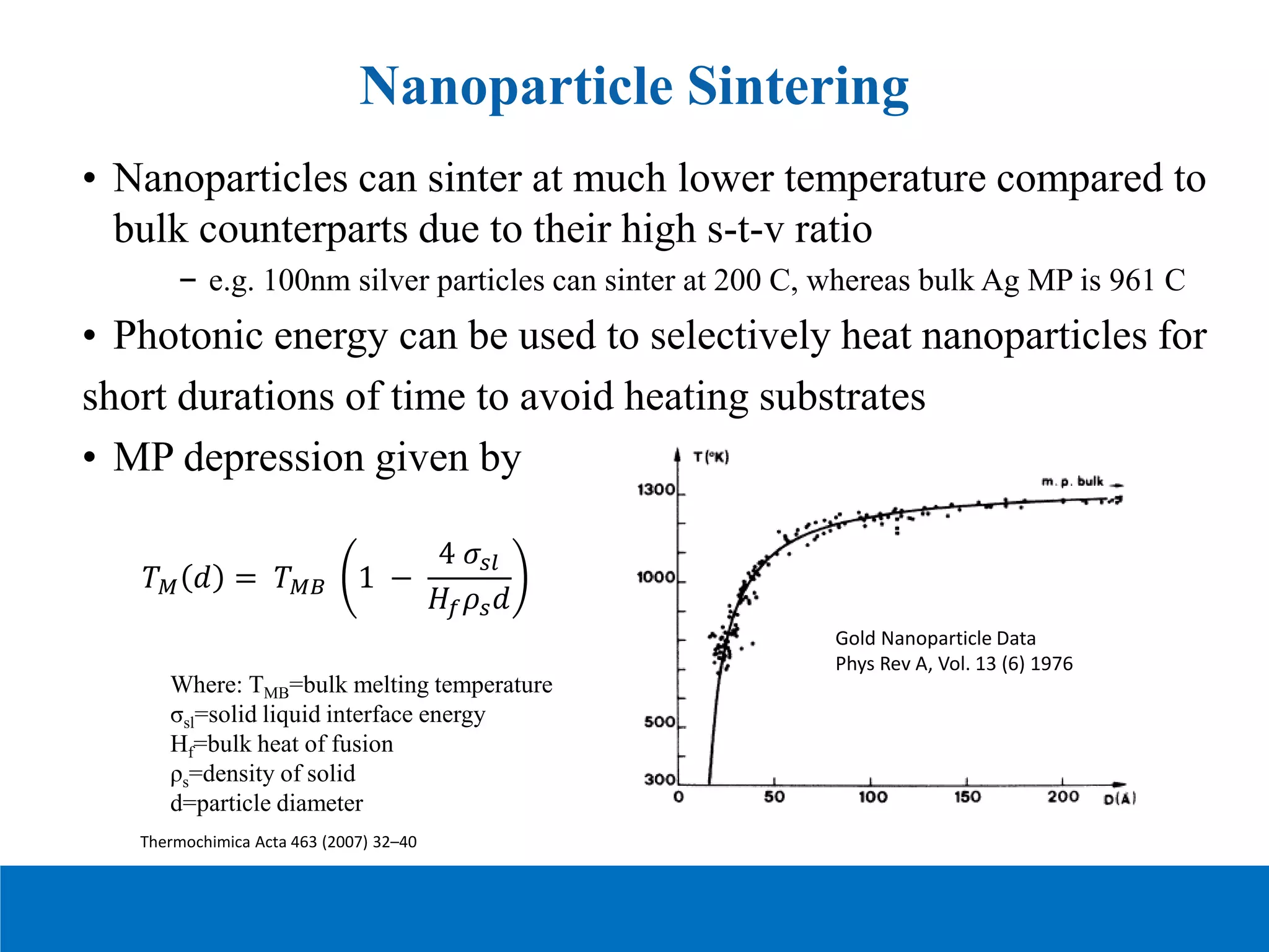 • Nanoparticles can sinter at much lower temperature compared to
bulk counterparts due to their high s-t-v ratio
– e.g. 100nm silver particles can sinter at 200 C, whereas bulk Ag MP is 961 C
• Photonic energy can be used to selectively heat nanoparticles for
short durations of time to avoid heating substrates
• MP depression given by
Nanoparticle Sintering
Where: TMB=bulk melting temperature
σsl=solid liquid interface energy
Hf=bulk heat of fusion
ρs=density of solid
d=particle diameter
𝑇𝑇𝑀𝑀 𝑑𝑑 = 𝑇𝑇𝑀𝑀𝑀𝑀 1 −
4 𝜎𝜎𝑠𝑠𝑠𝑠
𝐻𝐻𝑓𝑓𝜌𝜌𝑠𝑠𝑑𝑑
Thermochimica Acta 463 (2007) 32–40
Gold Nanoparticle Data
Phys Rev A, Vol. 13 (6) 1976
 