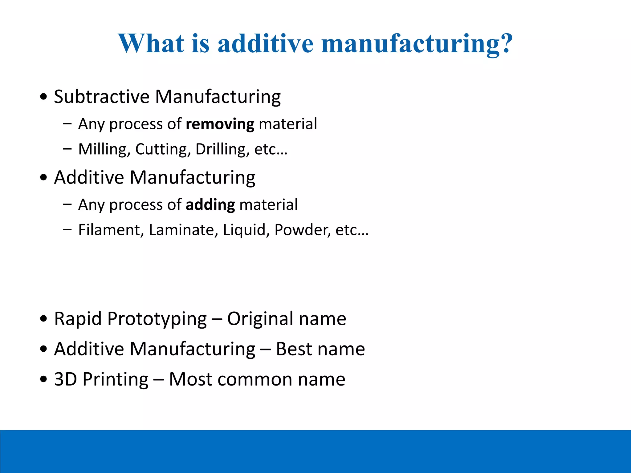 What is additive manufacturing?
• Subtractive Manufacturing
– Any process of removing material
– Milling, Cutting, Drilling, etc…
• Additive Manufacturing
– Any process of adding material
– Filament, Laminate, Liquid, Powder, etc…
• Rapid Prototyping – Original name
• Additive Manufacturing – Best name
• 3D Printing – Most common name
 