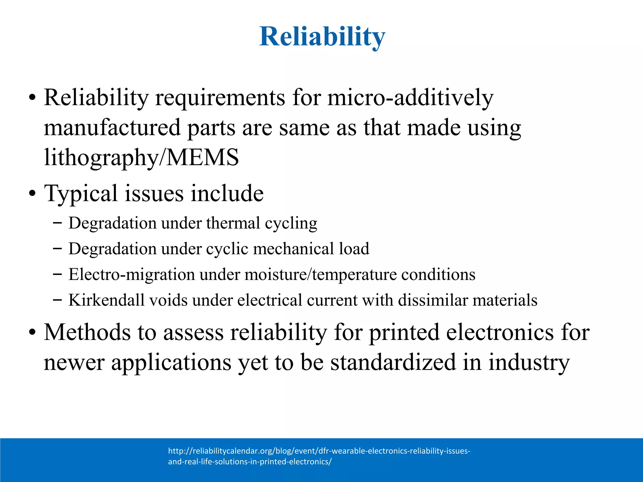 Reliability
• Reliability requirements for micro-additively
manufactured parts are same as that made using
lithography/MEMS
• Typical issues include
– Degradation under thermal cycling
– Degradation under cyclic mechanical load
– Electro-migration under moisture/temperature conditions
– Kirkendall voids under electrical current with dissimilar materials
• Methods to assess reliability for printed electronics for
newer applications yet to be standardized in industry
http://reliabilitycalendar.org/blog/event/dfr-wearable-electronics-reliability-issues-
and-real-life-solutions-in-printed-electronics/
 