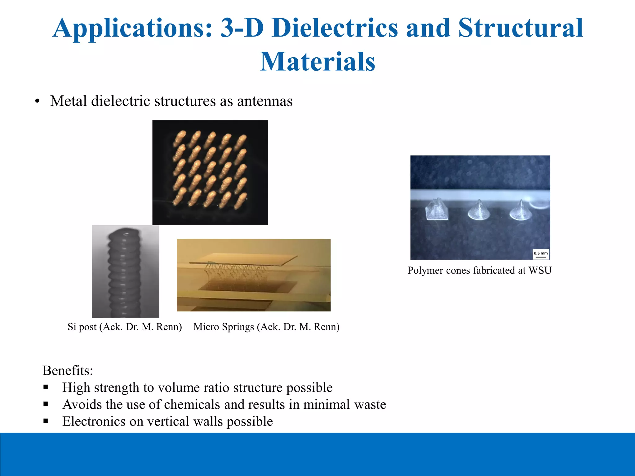 Applications: 3-D Dielectrics and Structural
Materials
• Metal dielectric structures as antennas
Benefits:
 High strength to volume ratio structure possible
 Avoids the use of chemicals and results in minimal waste
 Electronics on vertical walls possible
Si post (Ack. Dr. M. Renn) Micro Springs (Ack. Dr. M. Renn)
Polymer cones fabricated at WSU
 