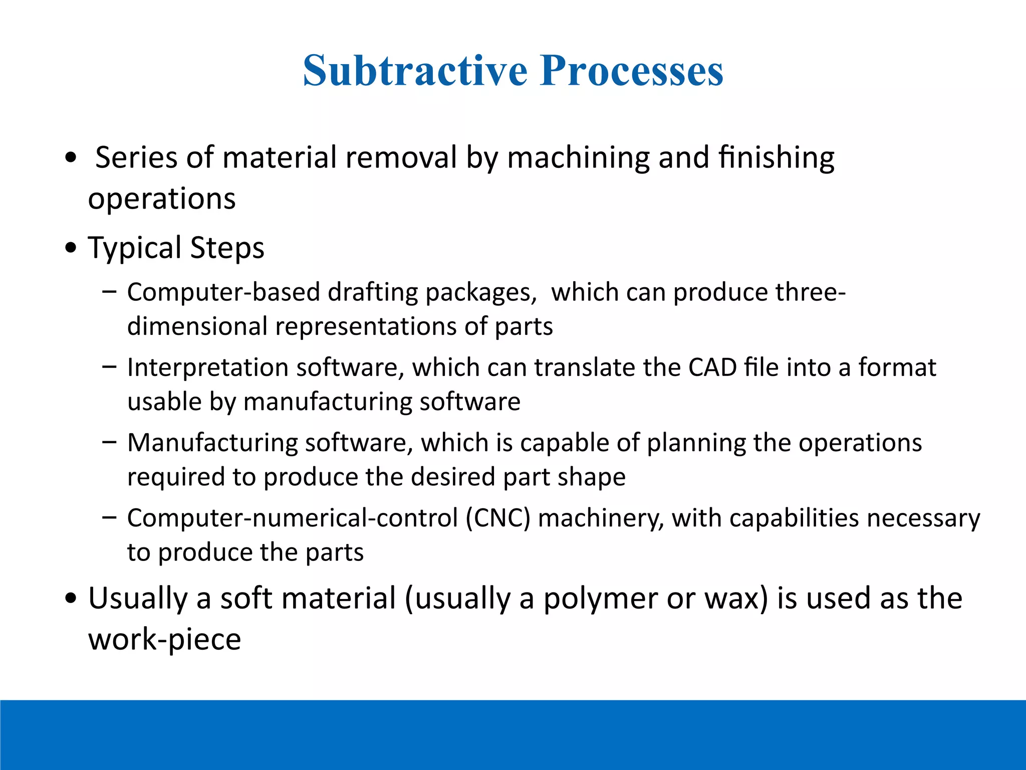 Subtractive Processes
• Series of material removal by machining and ﬁnishing
operations
• Typical Steps
– Computer-based drafting packages, which can produce three-
dimensional representations of parts
– Interpretation software, which can translate the CAD ﬁle into a format
usable by manufacturing software
– Manufacturing software, which is capable of planning the operations
required to produce the desired part shape
– Computer-numerical-control (CNC) machinery, with capabilities necessary
to produce the parts
• Usually a soft material (usually a polymer or wax) is used as the
work-piece
 