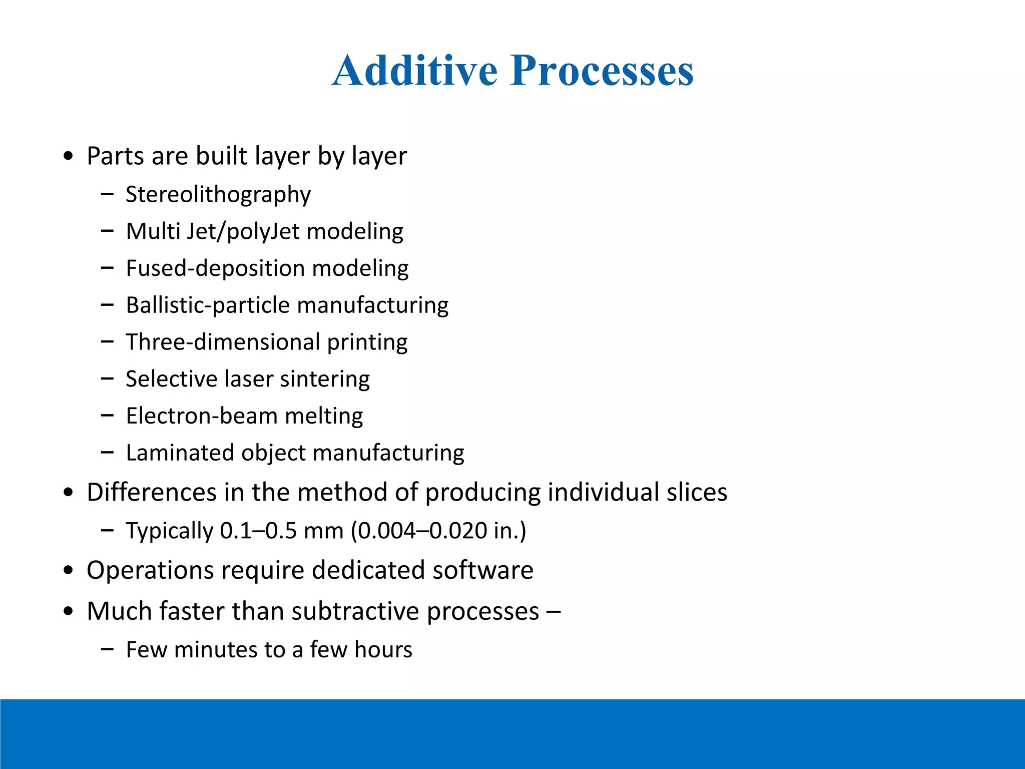 Additive Processes
• Parts are built layer by layer
– Stereolithography
– Multi Jet/polyJet modeling
– Fused-deposition modeling
– Ballistic-particle manufacturing
– Three-dimensional printing
– Selective laser sintering
– Electron-beam melting
– Laminated object manufacturing
• Differences in the method of producing individual slices
– Typically 0.1–0.5 mm (0.004–0.020 in.)
• Operations require dedicated software
• Much faster than subtractive processes –
– Few minutes to a few hours
 