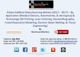 Global Additive Manufacturing Market (2012 – 2017) – By 
Application [Medical Devices, Automotives, & Aerospace] & 
Technology [3D Printing, Laser Sintering, Stereolithography, 
Fused Deposition Modeling, Electron Beam Melting, & Tissue 
Engineering] 
By 
MarketsandMarkets 
© RnRMarketResearch.com ; sales@rnrmarketresearch.com ; 
+1 888 391 5441 
Published: Sept 2014 
Single User PDF: US$ 4650 
Corporate User PDF: US$ 7150 
Order this report by calling +1 888 391 5441 or 
Send an email to sales@reportsandreports.com 
with your contact details and questions if any. 
 