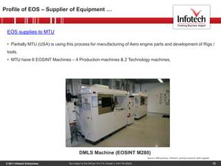 © 2011 Infotech Enterprises 12
Profile of EOS – Supplier of Equipment …
Not subject to the EAR per 15 C.F.R. Chapter 1, Part 734.3(b)(3)
DMLS Machine (EOSINT M280)
EOS supplies to MTU
• Partially MTU (USA) is using this process for manufacturing of Aero engine parts and development of Rigs /
tools.
• MTU have 6 EOSINT Machines – 4 Production machines & 2 Technology machines.
Source: AIM practice, Infotech, primary research with supplier
 
