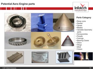 © 2011 Infotech Enterprises
Potential Aero Engine parts
16
• Nose cone
• Swriler
• Vanes
• Blades
• Variable Geometry
parts
• Honeycombs
• Panels
• Fairings
• Bearing Cases
• Discs
• Rings
• Blisk
• Cases
Parts Category
 