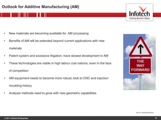 © 2011 Infotech Enterprises 17
Outlook for Additive Manufacturing (AM)
Source: Boeing Research
• New materials are becoming available for AM processing
• Benefits of AM will be extended beyond current applications with new
materials
• Patent system and excessive litigation, have slowed development in AM
• These technologies are viable in high labour cost nations, even in the face
of competition
• AM equipment needs to become more robust, look to CNC and injection
moulding history
• Analysis methods need to grow with new geometric capabilities
 