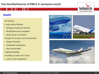© 2011 Infotech Enterprises 19
Few benefits/features of DMLS in aerospace sector
Not subject to the EAR per 15 C.F.R. Chapter 1, Part 734.3(b)(3)
Benefits
• No tooling
• Long product lifetime
• Storage of tools and fixtures
• Modifications and upgrades
• Spare parts on demand
• Design for function not for production
• Weight reduction
• Integrated subsystems
• New functionality
• Highest flexibility
• Investing in parts not in tools
• Just in Time Investment
 