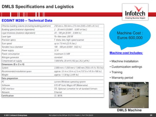 © 2011 Infotech Enterprises 20
DMLS Specifications and Logistics
Not subject to the EAR per 15 C.F.R. Chapter 1, Part 734.3(b)(3)
EOSINT M280 – Technical Data
Machine Cost :
Euros 600,000
Machine cost Includes:
• Machine Installation
• Customization settings
• Training
• Warranty period
DMLS Machine
 