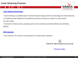 © 2011 Infotech Enterprises 22
Laser Sintering Process
Not subject to the EAR per 15 C.F.R. Chapter 1, Part 734.3(b)(3)
EOS materials
• EOS Systems can process a variety plastic and metal powder materials.
Laser Sintering Technology
• Laser-sintering is an additive layer manufacturing technology and the key technology for e-Manufacturing.
• It enables the fast, flexible and cost-effective production of products, patterns or tools directly
from 3D models
• Production of tooling inserts, prototype parts and end products using Direct Metal Laser-Sintering
(DMLS).
Process Video
 