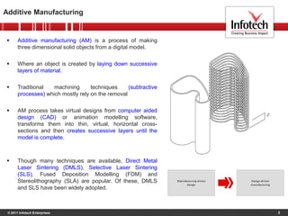© 2011 Infotech Enterprises
 Additive manufacturing (AM) is a process of making
three dimensional solid objects from a digital model.
 Where an object is created by laying down successive
layers of material.
 Traditional machining techniques (subtractive
processes) which mostly rely on the removal
 AM process takes virtual designs from computer aided
design (CAD) or animation modelling software,
transforms them into thin, virtual, horizontal cross-
sections and then creates successive layers until the
model is complete.
 Though many techniques are available, Direct Metal
Laser Sintering (DMLS), Selective Laser Sintering
(SLS), Fused Deposition Modelling (FDM) and
Stereolithography (SLA) are popular. Of these, DMLS
and SLS have been widely adopted.
Additive Manufacturing
3
 