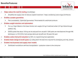 © 2011 Infotech Enterprises
Benefits/Features
6
 Helps reduce the need for tooling (moulds/jigs)
 Simplifies the supply chain & reduces capital investment - helps variablizing costs of jigs and fixtures
 Enables complex geometries
 Part consolidation, Optimized geometries, Personalized & customized products
 Enables weight reduction and optimization
 For e.g. Virgin Atlantic’s first class monitor arm weighs 0.8 kg if machined while 0.37 kg if done through
additive mfg.
 EADS quotes that about 150 kg can be reduced from aircraft if 1000 parts are manufactured through AM
techniques i.e. $13.5 M in fuel savings alone per aircraft over 30 years life span
 Enables carbon foot print reduction by 50% on a typical long-haul application
 Enables faster design to build cycles by cutting down the lead time required for prototyping and mfg. phases
 Enables new business and supply chain models
 Distributed manufacture with less transportation - production closer to the consumer
Source: AIM practice, Infotech, Secondary research, Econolyst report
 