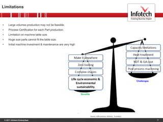 © 2011 Infotech Enterprises
Limitations
7
• Large volumes production may not be feasible.
• Process Certification for each Part production.
• Limitation on machine table size.
• Huge size parts cannot fit the table size.
• Initial machine investment & maintenance are very high
Benefits
Challenges
Source: AIM practice, Infotech, Econolyst
 