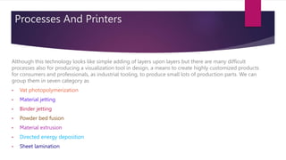 Processes And Printers
Although this technology looks like simple adding of layers upon layers but there are many difficult
processes also for producing a visualization tool in design, a means to create highly customized products
for consumers and professionals, as industrial tooling, to produce small lots of production parts. We can
group them in seven category as
• Vat photopolymerization
• Material jetting
• Binder jetting
• Powder bed fusion
• Material extrusion
• Directed energy deposition
• Sheet lamination
 