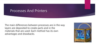 Processes And Printers
The main differences between processes are in the way
layers are deposited to create parts and in the
materials that are used. Each method has its own
advantages and drawbacks.
 