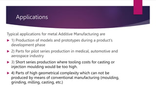Applications
Typical applications for metal Additive Manufacturing are
 1) Production of models and prototypes during a product’s
development phase
 2) Parts for pilot series production in medical, automotive and
aerospace industry
 3) Short series production where tooling costs for casting or
injection moulding would be too high.
 4) Parts of high geometrical complexity which can not be
produced by means of conventional manufacturing (moulding,
grinding, milling, casting, etc.)
 