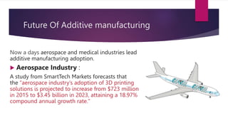 Future Of Additive manufacturing
Now a days aerospace and medical industries lead
additive manufacturing adoption.
 Aerospace Industry :
A study from SmartTech Markets forecasts that
the “aerospace industry’s adoption of 3D printing
solutions is projected to increase from $723 million
in 2015 to $3.45 billion in 2023, attaining a 18.97%
compound annual growth rate."
 