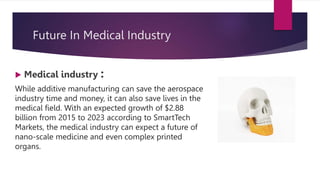 Future In Medical Industry
 Medical industry :
While additive manufacturing can save the aerospace
industry time and money, it can also save lives in the
medical field. With an expected growth of $2.88
billion from 2015 to 2023 according to SmartTech
Markets, the medical industry can expect a future of
nano-scale medicine and even complex printed
organs.
 