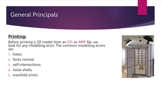 General Principals
Printing:
Before printing a 3D model from an STL or AMF file, we
look for any modelling error. The common modelling errors
are
1. holes;
2. faces normal;
3. self-intersections;
4. noise shells;
5. manifold errors
 