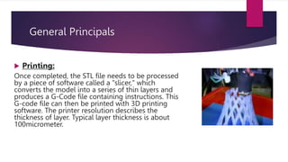 General Principals
 Printing:
Once completed, the STL file needs to be processed
by a piece of software called a "slicer," which
converts the model into a series of thin layers and
produces a G-Code file containing instructions. This
G-code file can then be printed with 3D printing
software. The printer resolution describes the
thickness of layer. Typical layer thickness is about
100micrometer.
 