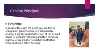 General Principals
 Finishing:
In most of the cases the printing resolution is
enough but greater accuracy is obtained by
printing a slightly oversized version of the desired
object in standard resolution and then removing
material using a higher-resolution subtractive
process which is called finishing.
 