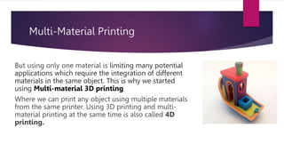 Multi-Material Printing
But using only one material is limiting many potential
applications which require the integration of different
materials in the same object. This is why we started
using Multi-material 3D printing
Where we can print any object using multiple materials
from the same printer. Using 3D printing and multi-
material printing at the same time is also called 4D
printing.
 
