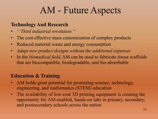 AM - Future Aspects
18
TechnologyAnd Research
• “ Third industrial revolution “
• The cost effective mass customization of complex products
• Reduced material waste and energy consumption
• Adapt new product designs without the additional expenses
• In the biomedical field,AM can be used to fabricate tissue scaffolds
that are biocompatible, biodegradable, and bio-absorbable
Education & Training
• AM holds great potential for promoting science, technology,
engineering, and mathematics (STEM) education
• The availability of low-cost 3D printing equipment is creating the
opportunity for AM-enabled, hands-on labs in primary, secondary,
and postsecondary schools across the nation
 